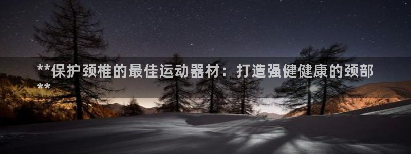 意昂3娱乐下载：**保护颈椎的最佳运动器材：打造强健