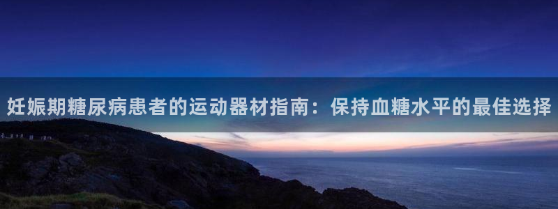 意昂3娱乐网站：妊娠期糖尿病患者的运动器材指南：保持