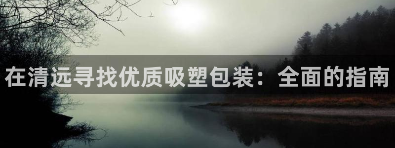 意昂3集团官网首页网址：在清远寻找优质吸塑包装：全面